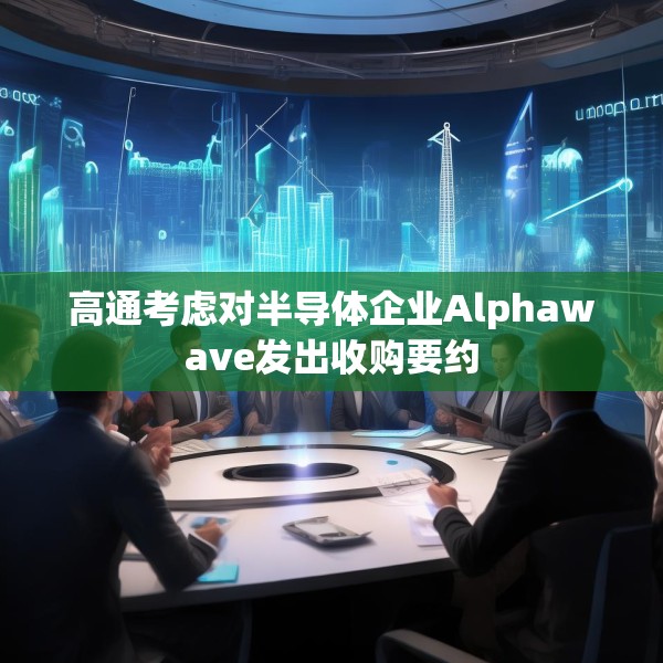 高通考虑对半导体企业Alphawave发出收购要约
