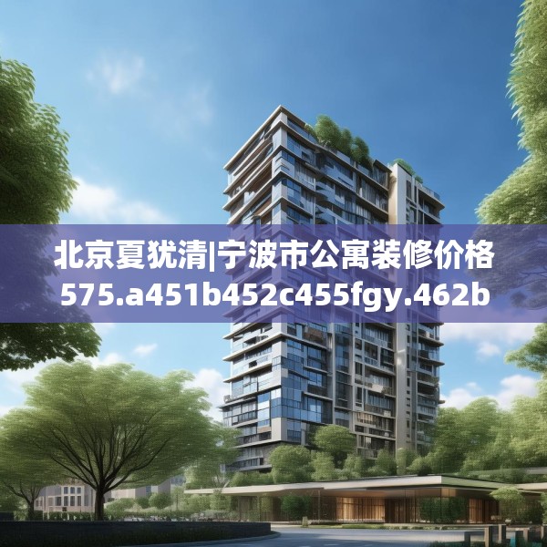 北京夏犹清|宁波市公寓装修价格575.a451b452c455fgy.462bnbn