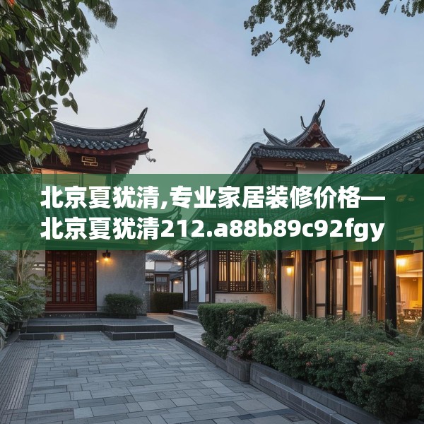 北京夏犹清,专业家居装修价格—北京夏犹清212.a88b89c92fgy.99xczxv