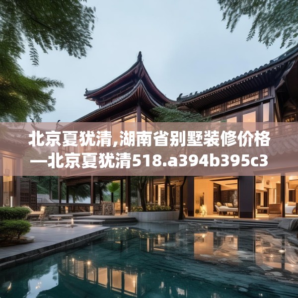 北京夏犹清,湖南省别墅装修价格—北京夏犹清518.a394b395c398fgy.405xczxv