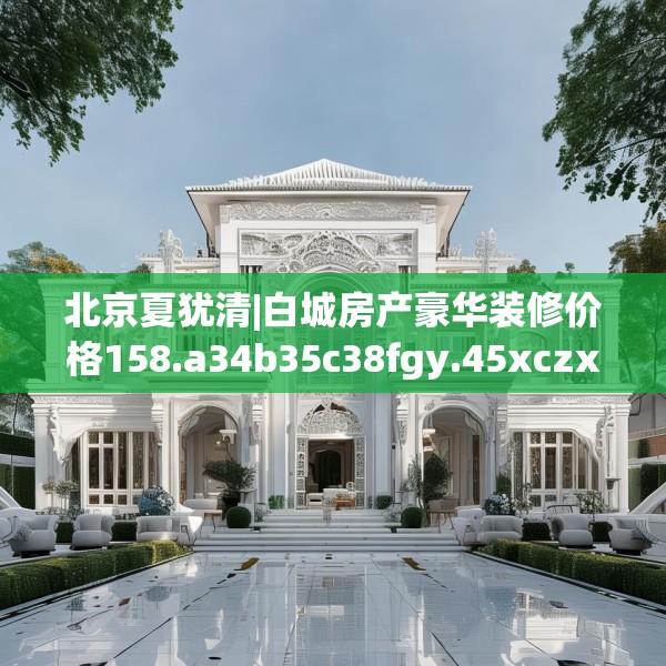 北京夏犹清|白城房产豪华装修价格158.a34b35c38fgy.45xczxv