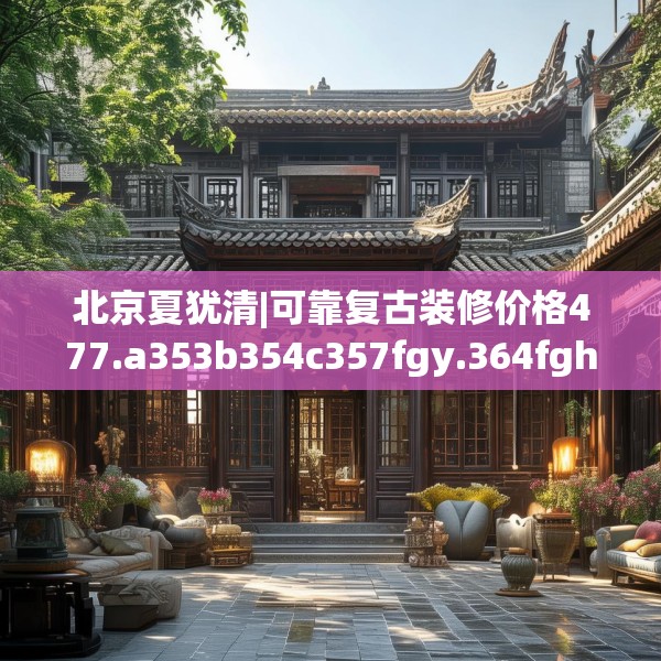 北京夏犹清|可靠复古装修价格477.a353b354c357fgy.364fghfd