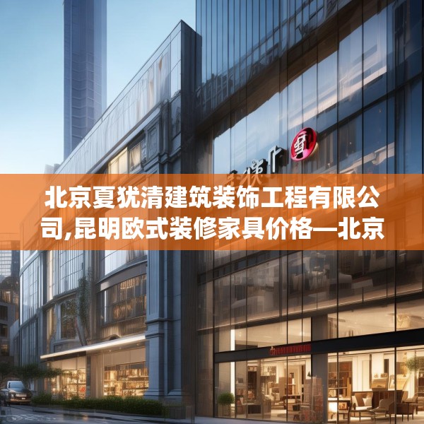 北京夏犹清建筑装饰工程有限公司,昆明欧式装修家具价格—北京夏犹清建筑装饰工程有限公司407.a283b284c287fgy.294cvcx