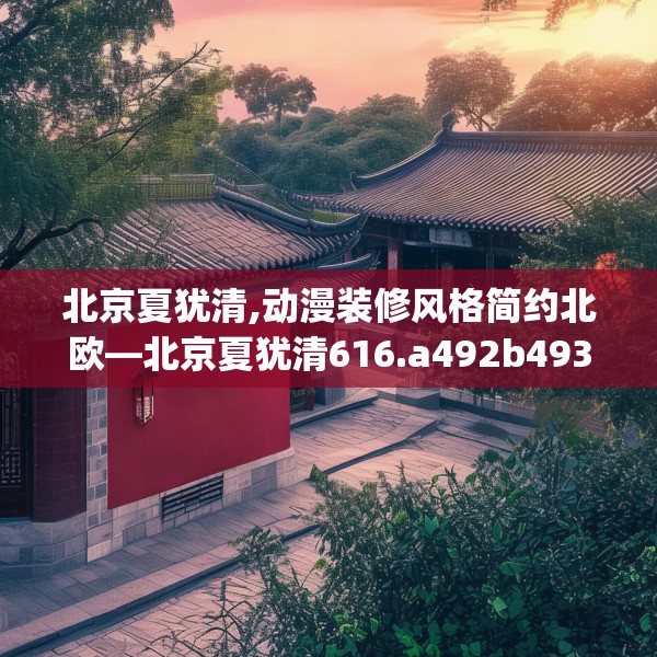 北京夏犹清,动漫装修风格简约北欧—北京夏犹清616.a492b493c496fgy.503htyj