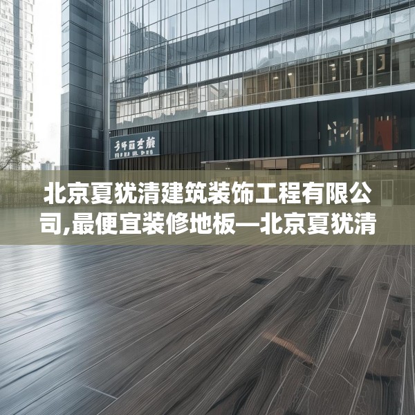 北京夏犹清建筑装饰工程有限公司,最便宜装修地板—北京夏犹清建筑装饰工程有限公司483.a359b360c363fgy.370fhsg