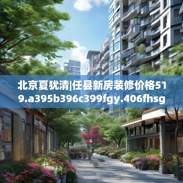 北京夏犹清|任县新房装修价格519.a395b396c399fgy.406fhsg