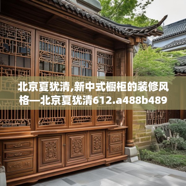 北京夏犹清,新中式橱柜的装修风格—北京夏犹清612.a488b489c492fgy.499nbn