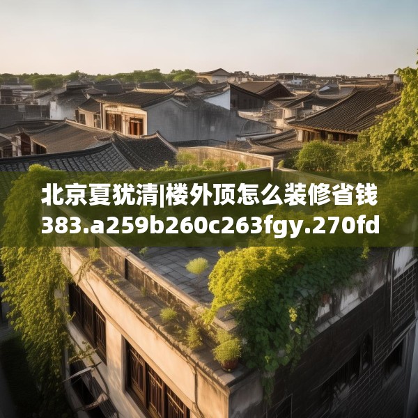 北京夏犹清|楼外顶怎么装修省钱383.a259b260c263fgy.270fds