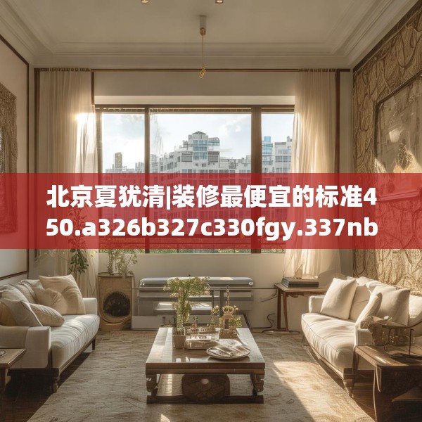 北京夏犹清|装修最便宜的标准450.a326b327c330fgy.337nbn