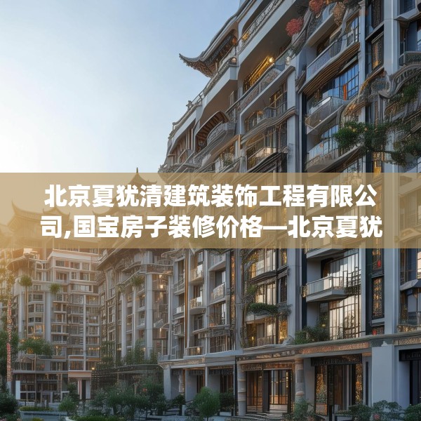 北京夏犹清建筑装饰工程有限公司,国宝房子装修价格—北京夏犹清建筑装饰工程有限公司513.a389b390c393fgy.400fghfd