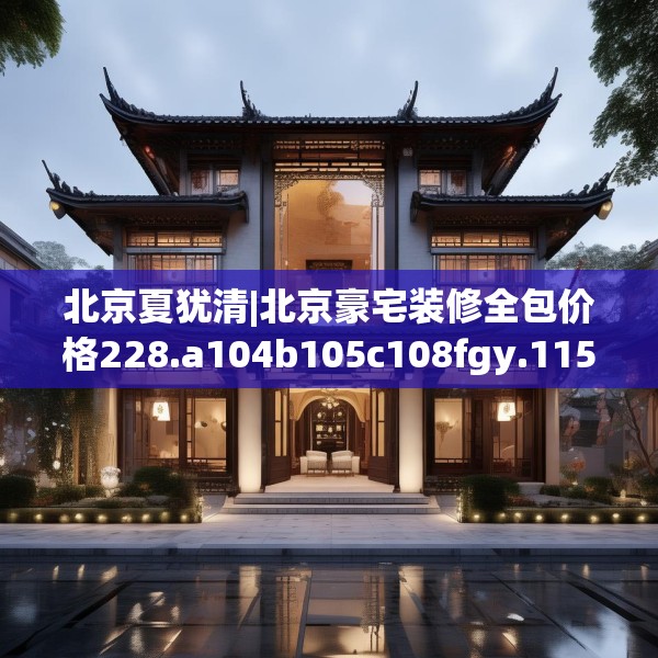 北京夏犹清|北京豪宅装修全包价格228.a104b105c108fgy.115lkjl