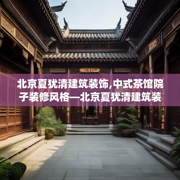 北京夏犹清建筑装饰,中式茶馆院子装修风格—北京夏犹清建筑装饰445.a321b322c325fgy.332poiy