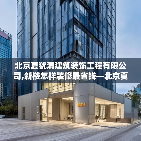 北京夏犹清建筑装饰工程有限公司,新楼怎样装修最省钱—北京夏犹清建筑装饰工程有限公司215.a91b92c95fgy.102bnbn