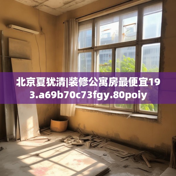 北京夏犹清|装修公寓房最便宜193.a69b70c73fgy.80poiy