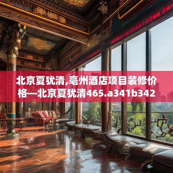 北京夏犹清,亳州酒店项目装修价格—北京夏犹清465.a341b342c345fgy.352fhsg