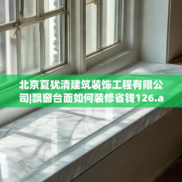 北京夏犹清建筑装饰工程有限公司|飘窗台面如何装修省钱126.a2b3c6fgy.13nbn
