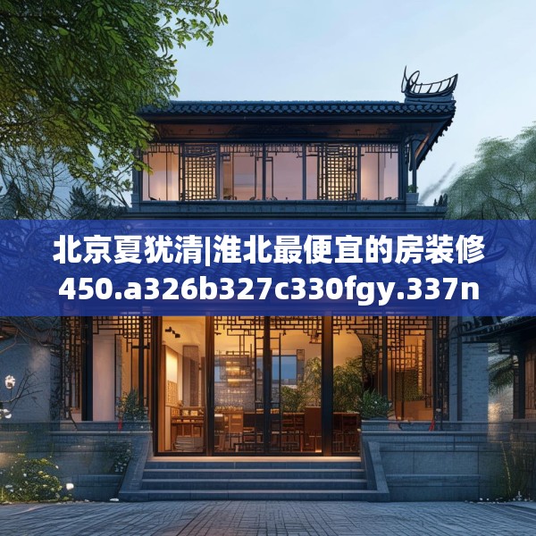 北京夏犹清|淮北最便宜的房装修450.a326b327c330fgy.337nbn