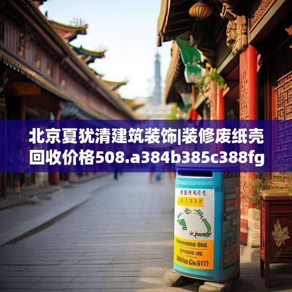 北京夏犹清建筑装饰|装修废纸壳回收价格508.a384b385c388fgy.395htyj