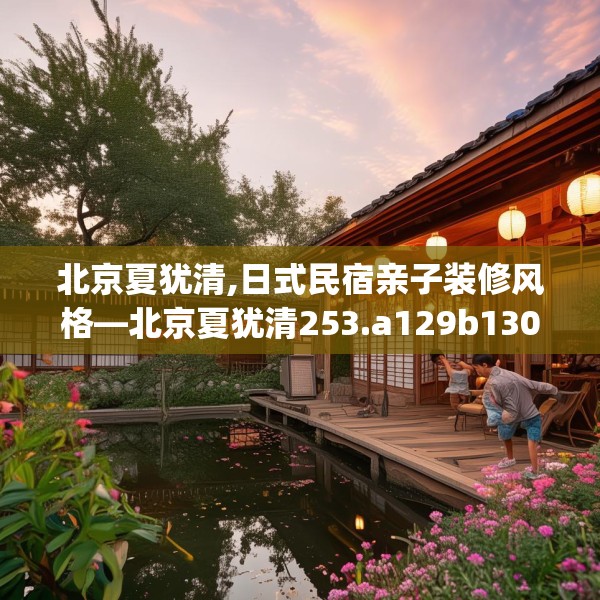 北京夏犹清,日式民宿亲子装修风格—北京夏犹清253.a129b130c133fgy.140jhhj