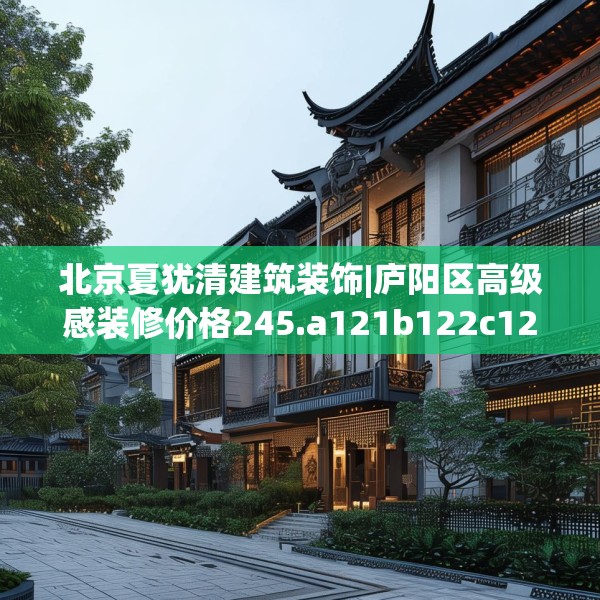 北京夏犹清建筑装饰|庐阳区高级感装修价格245.a121b122c125fgy.132cvcx