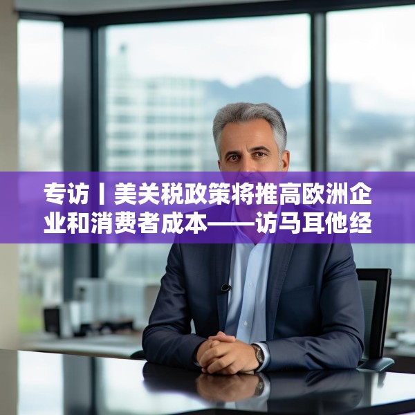 专访丨美关税政策将推高欧洲企业和消费者成本——访马耳他经济学家法布里