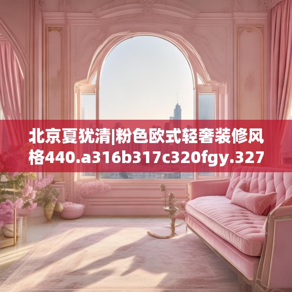 北京夏犹清|粉色欧式轻奢装修风格440.a316b317c320fgy.327wew