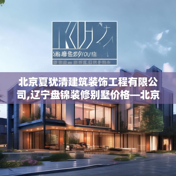 北京夏犹清建筑装饰工程有限公司,辽宁盘锦装修别墅价格—北京夏犹清建筑装饰工程有限公司306.a182b183c186fgy.193nbn