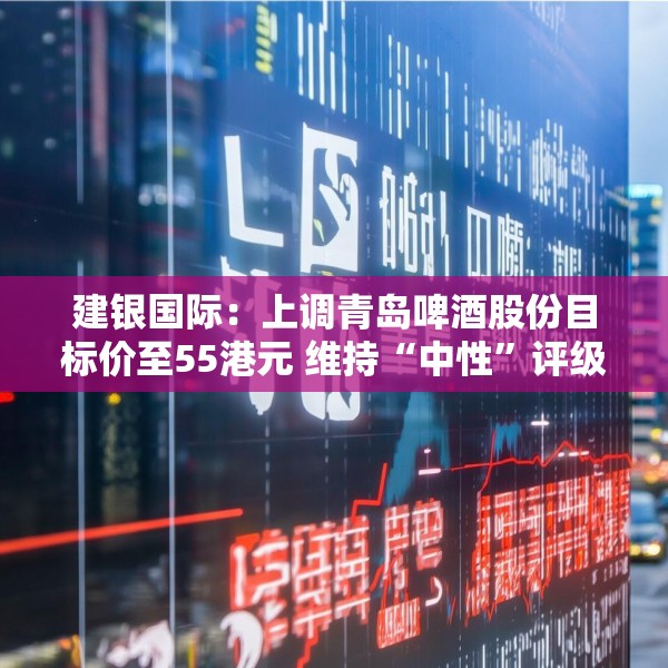 建银国际：上调青岛啤酒股份目标价至55港元 维持“中性”评级