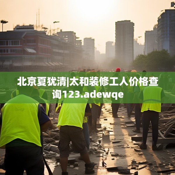 北京夏犹清|太和装修工人价格查询123.adewqe