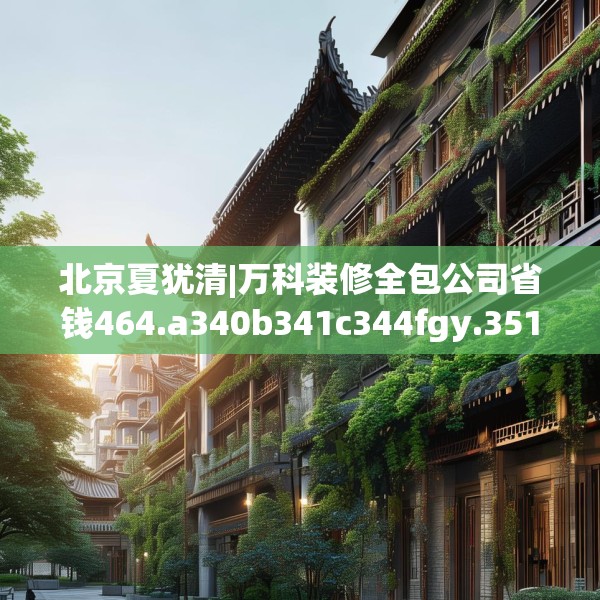北京夏犹清|万科装修全包公司省钱464.a340b341c344fgy.351xczxv