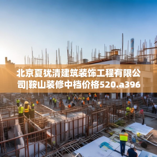 北京夏犹清建筑装饰工程有限公司|鞍山装修中档价格520.a396b397c400fgy.407dewqe