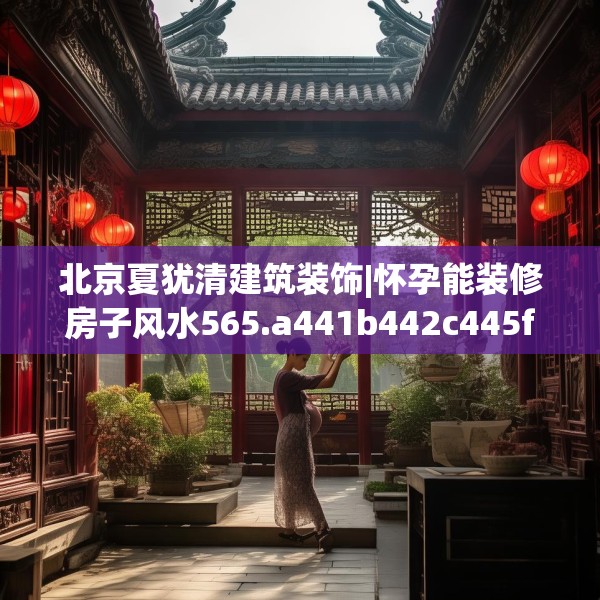 北京夏犹清建筑装饰|怀孕能装修房子风水565.a441b442c445fgy.452fdsfds