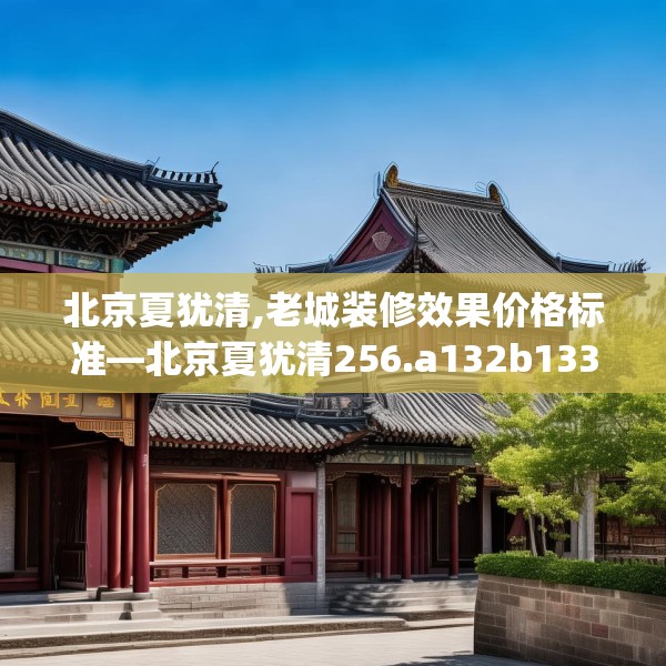 北京夏犹清,老城装修效果价格标准—北京夏犹清256.a132b133c136fgy.143htyj