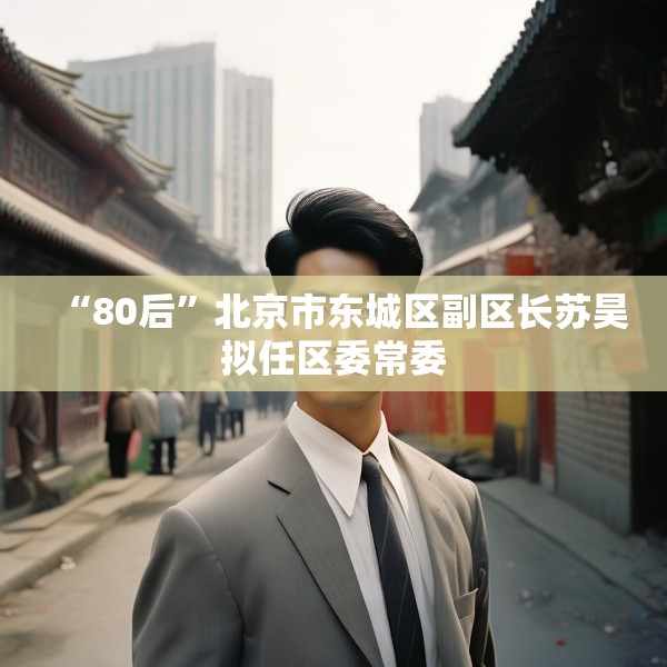 “80后”北京市东城区副区长苏昊拟任区委常委