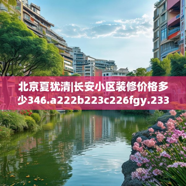 北京夏犹清|长安小区装修价格多少346.a222b223c226fgy.233htyj