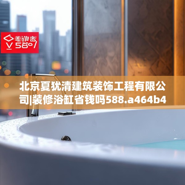 北京夏犹清建筑装饰工程有限公司|装修浴缸省钱吗588.a464b465c468fgy.475lkjl