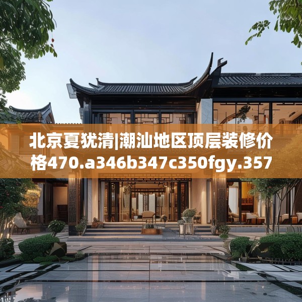北京夏犹清|潮汕地区顶层装修价格470.a346b347c350fgy.35776665