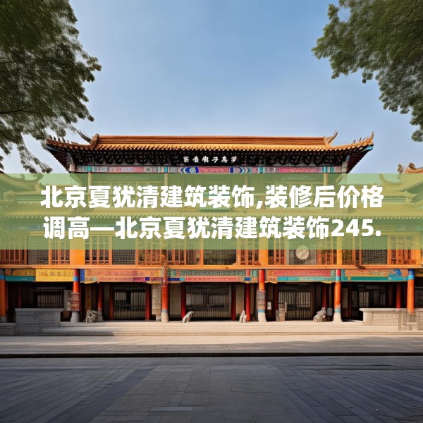 北京夏犹清建筑装饰,装修后价格调高—北京夏犹清建筑装饰245.a121b122c125fgy.132cvcx