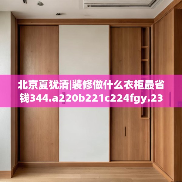 北京夏犹清|装修做什么衣柜最省钱344.a220b221c224fgy.23176672