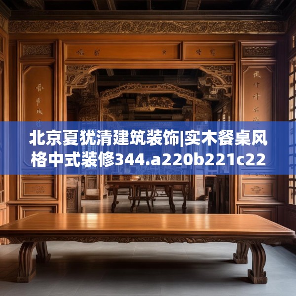 北京夏犹清建筑装饰|实木餐桌风格中式装修344.a220b221c224fgy.23176672