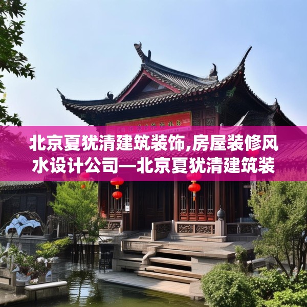 北京夏犹清建筑装饰,房屋装修风水设计公司—北京夏犹清建筑装饰499.a375b376c379fgy.386poiy