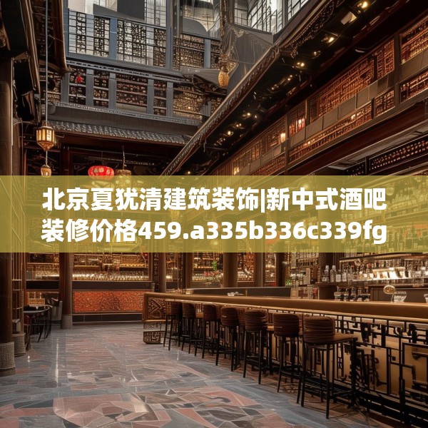 北京夏犹清建筑装饰|新中式酒吧装修价格459.a335b336c339fgy.346fghfd