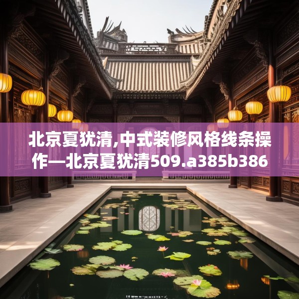 北京夏犹清,中式装修风格线条操作—北京夏犹清509.a385b386c389fgy.396fds