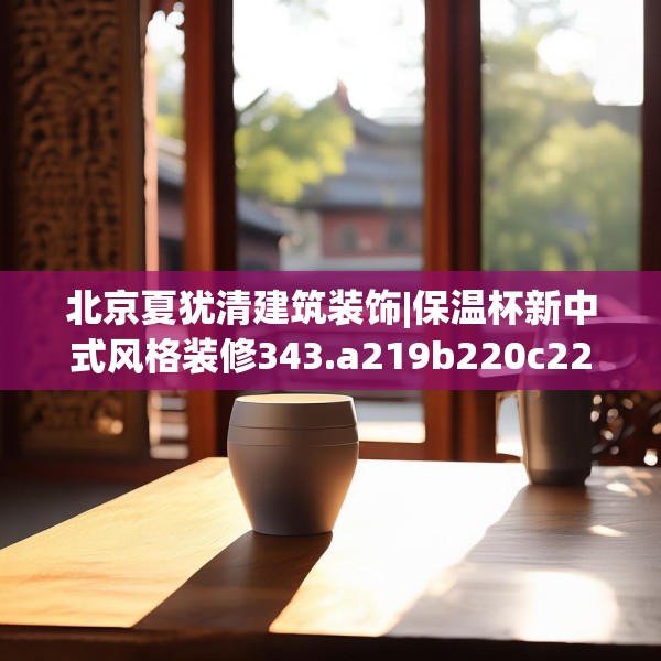北京夏犹清建筑装饰|保温杯新中式风格装修343.a219b220c223fgy.230jhhj