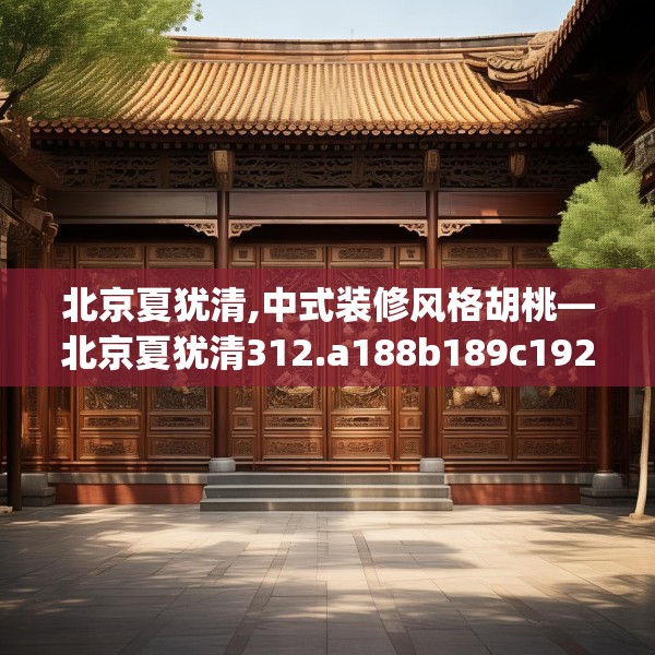 北京夏犹清,中式装修风格胡桃—北京夏犹清312.a188b189c192fgy.199dsfds