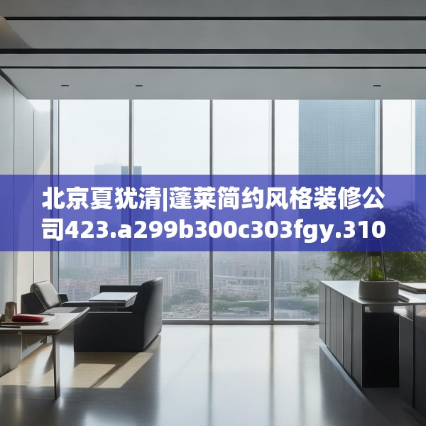北京夏犹清|蓬莱简约风格装修公司423.a299b300c303fgy.310fghfd