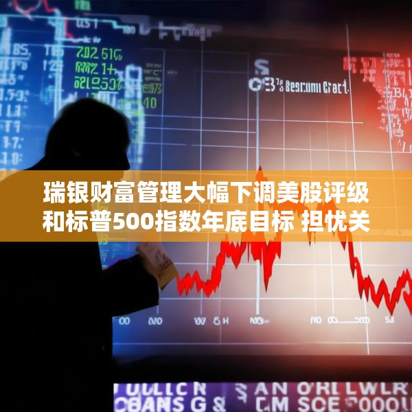 瑞银财富管理大幅下调美股评级和标普500指数年底目标 担忧关税战冲击
