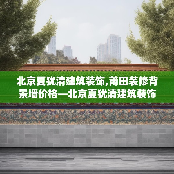 北京夏犹清建筑装饰,莆田装修背景墙价格—北京夏犹清建筑装饰510.a386b387c390fgy.397dsfds