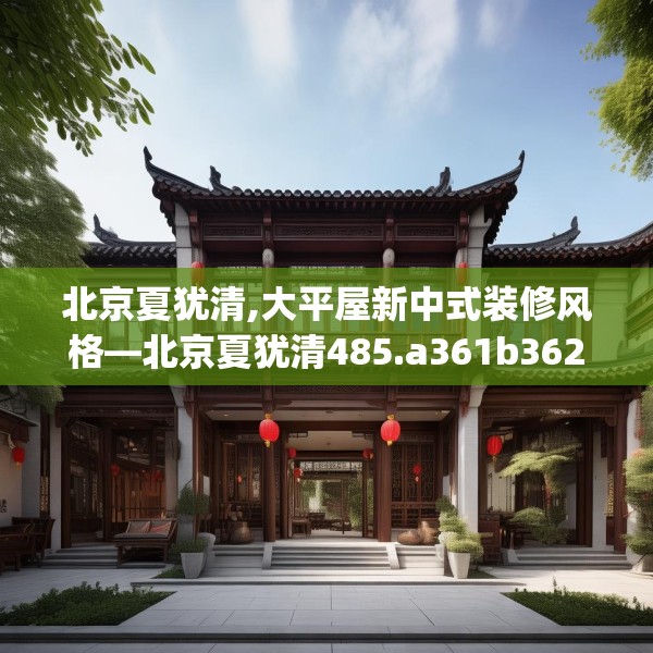 北京夏犹清,大平屋新中式装修风格—北京夏犹清485.a361b362c365fgy.372bnbn