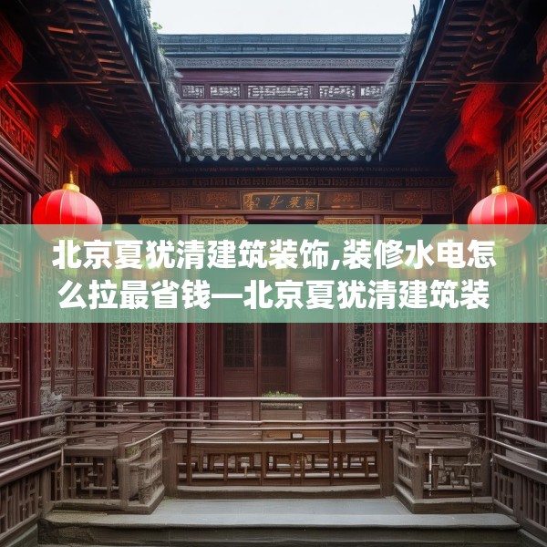 北京夏犹清建筑装饰,装修水电怎么拉最省钱—北京夏犹清建筑装饰246.a122b123c126fgy.133lkjl